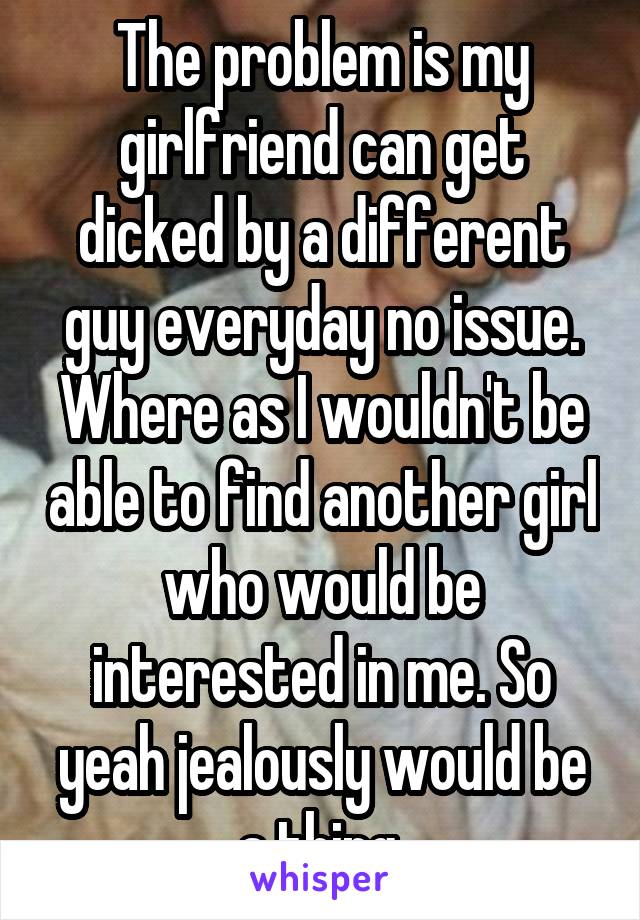 The problem is my girlfriend can get dicked by a different guy everyday no issue. Where as I wouldn't be able to find another girl who would be interested in me. So yeah jealously would be a thing.