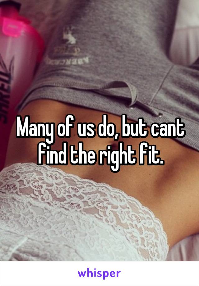 Many of us do, but cant find the right fit.