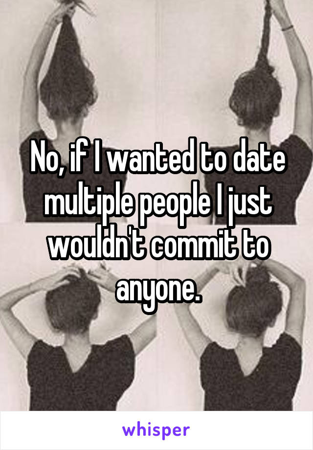 No, if I wanted to date multiple people I just wouldn't commit to anyone.