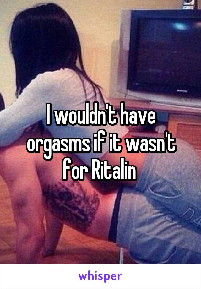 I wouldn't have orgasms if it wasn't for Ritalin 