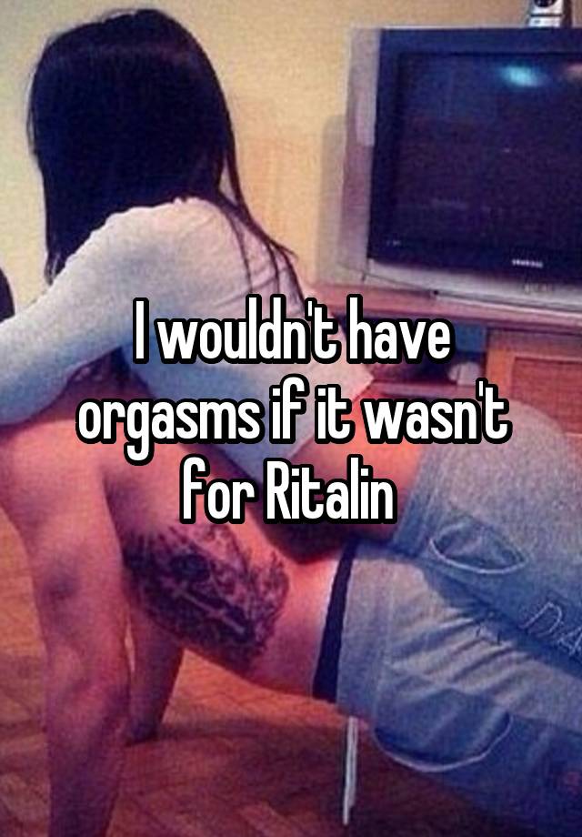 I wouldn't have orgasms if it wasn't for Ritalin 