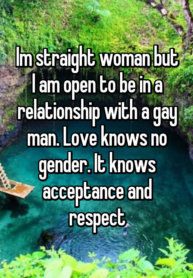 Im straight woman but I am open to be in a relationship with a gay man. Love knows no gender. It knows acceptance and respect