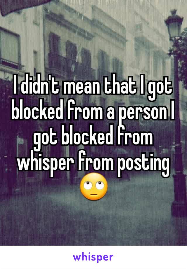 I didn't mean that I got blocked from a person I got blocked from whisper from posting🙄