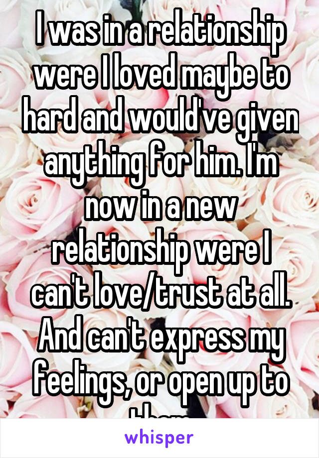 I was in a relationship were I loved maybe to hard and would've given anything for him. I'm now in a new relationship were I can't love/trust at all. And can't express my feelings, or open up to them