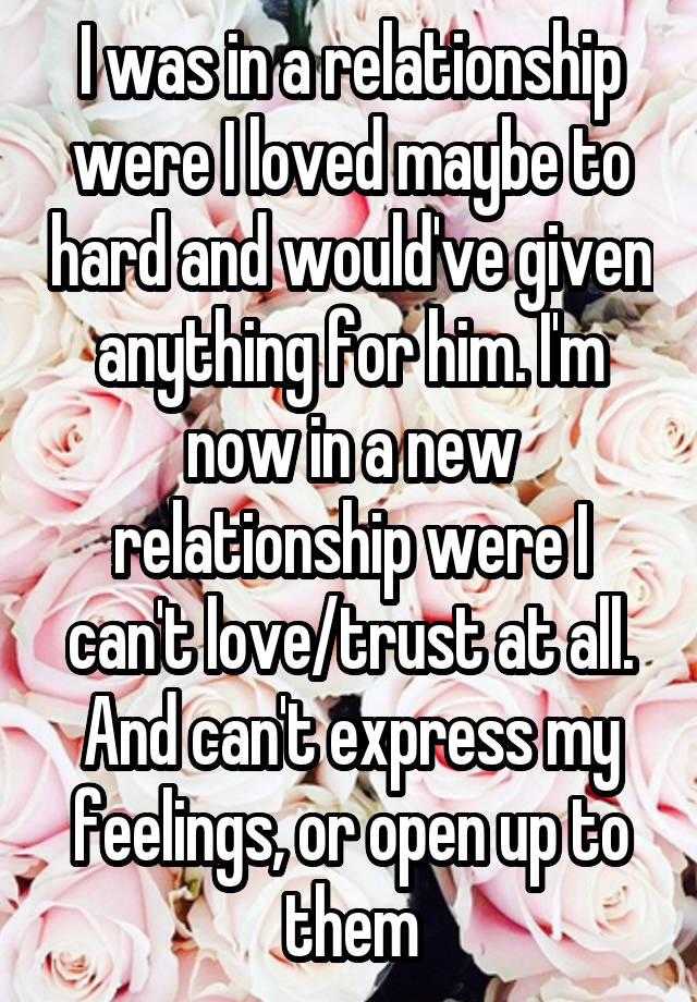 I was in a relationship were I loved maybe to hard and would've given anything for him. I'm now in a new relationship were I can't love/trust at all. And can't express my feelings, or open up to them