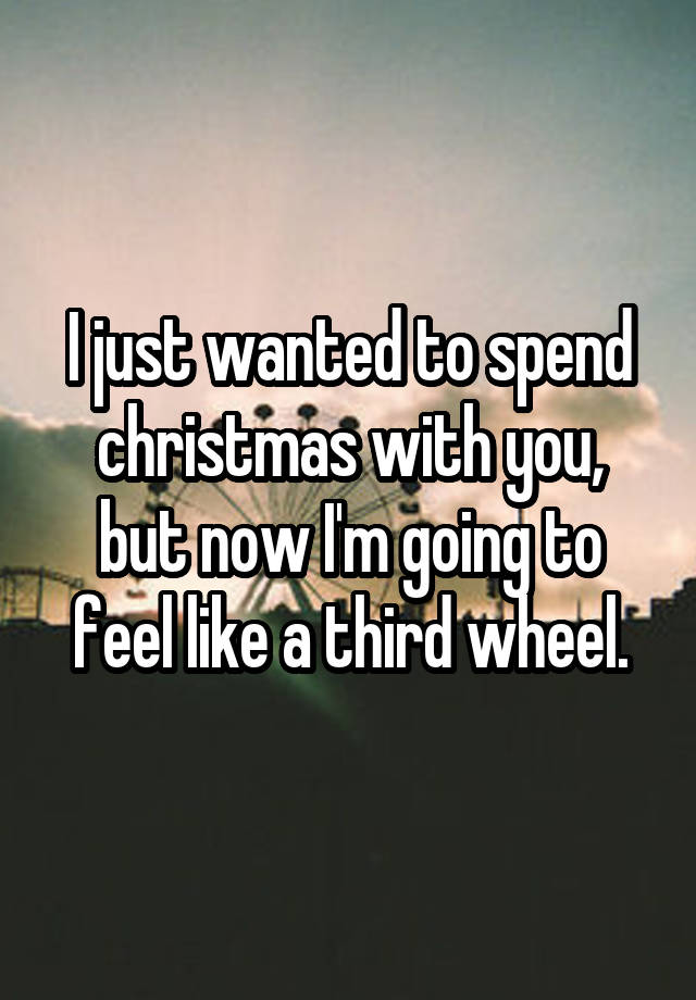 I just wanted to spend christmas with you, but now I'm going to feel like a third wheel.