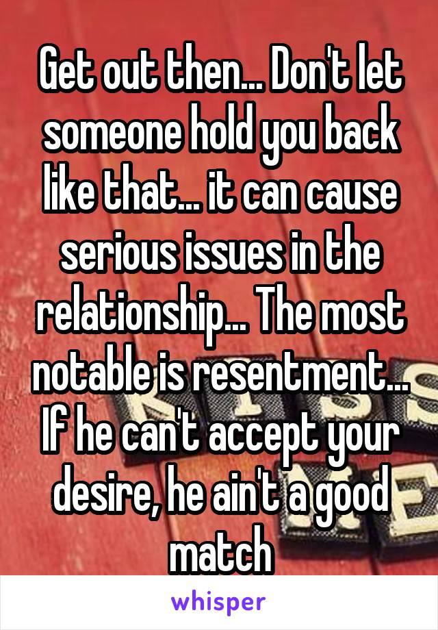 Get out then... Don't let someone hold you back like that... it can cause serious issues in the relationship... The most notable is resentment... If he can't accept your desire, he ain't a good match