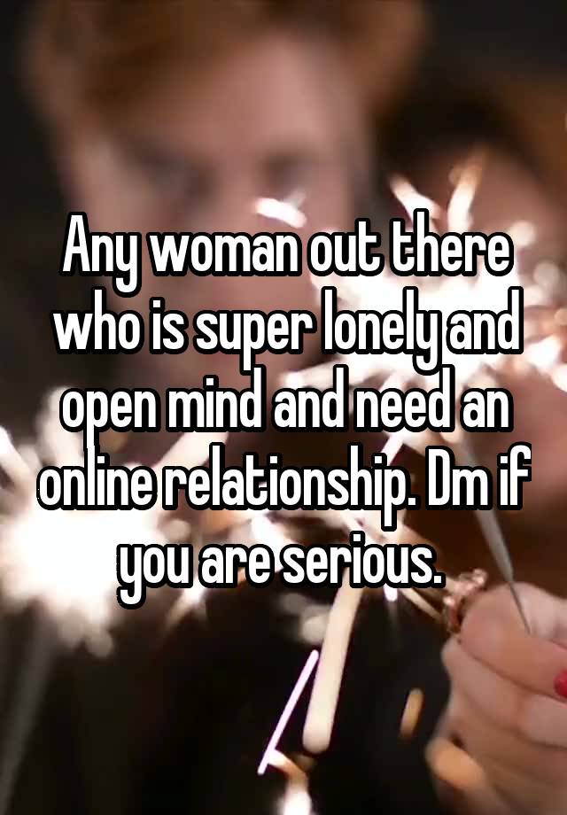 Any woman out there who is super lonely and open mind and need an online relationship. Dm if you are serious. 