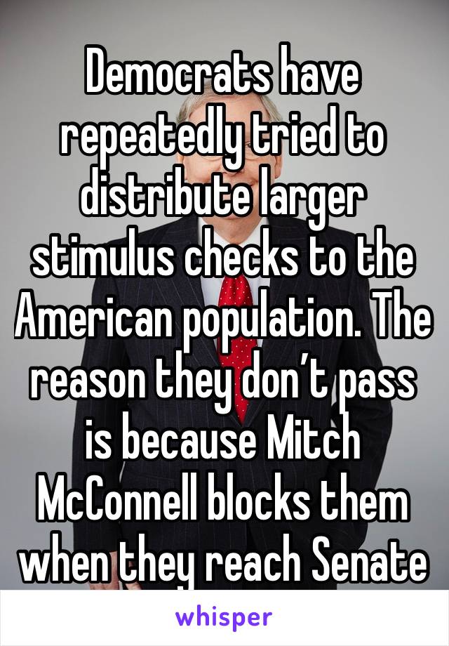 Democrats have repeatedly tried to distribute larger stimulus checks to the American population. The reason they don’t pass is because Mitch McConnell blocks them when they reach Senate