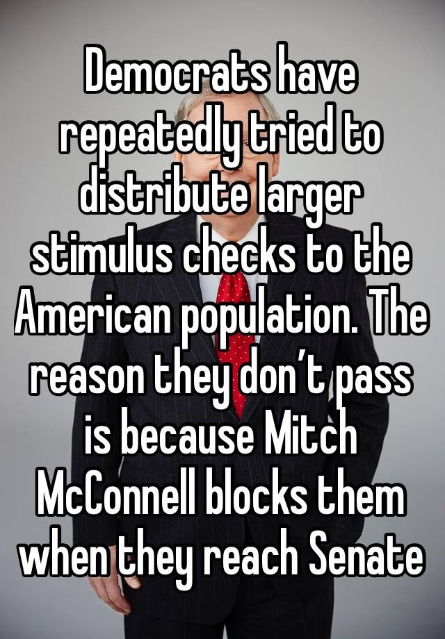 Democrats have repeatedly tried to distribute larger stimulus checks to the American population. The reason they don’t pass is because Mitch McConnell blocks them when they reach Senate