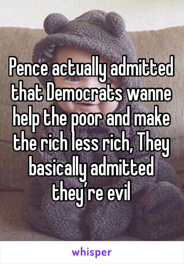 Pence actually admitted that Democrats wanne help the poor and make the rich less rich, They basically admitted they’re evil