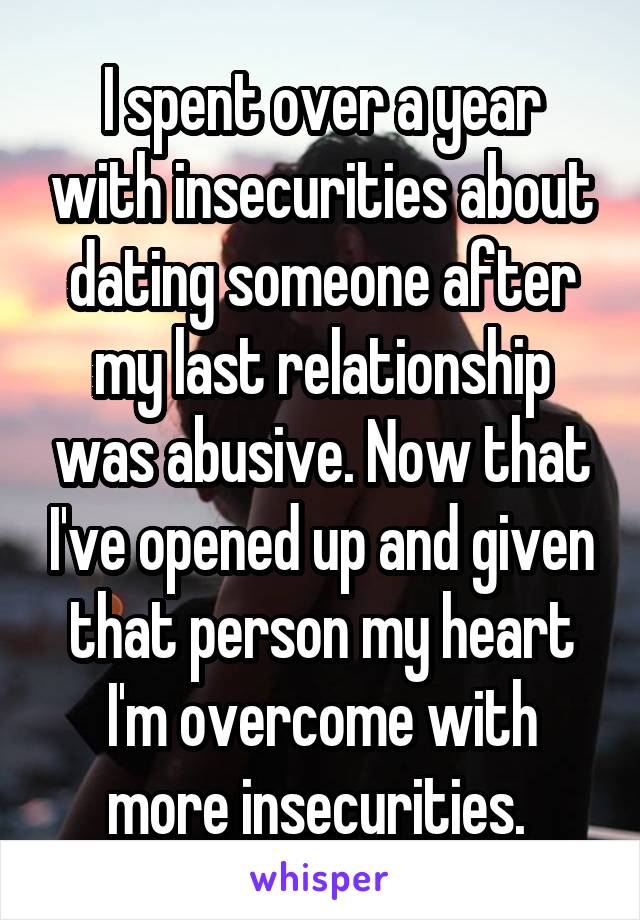 I spent over a year with insecurities about dating someone after my last relationship was abusive. Now that I've opened up and given that person my heart I'm overcome with more insecurities. 