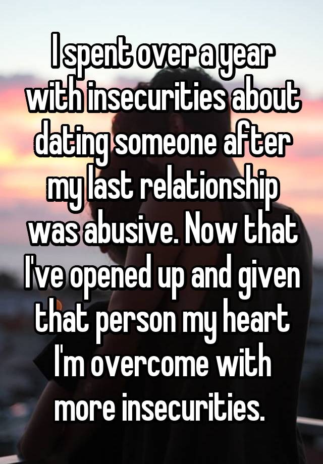 I spent over a year with insecurities about dating someone after my last relationship was abusive. Now that I've opened up and given that person my heart I'm overcome with more insecurities. 