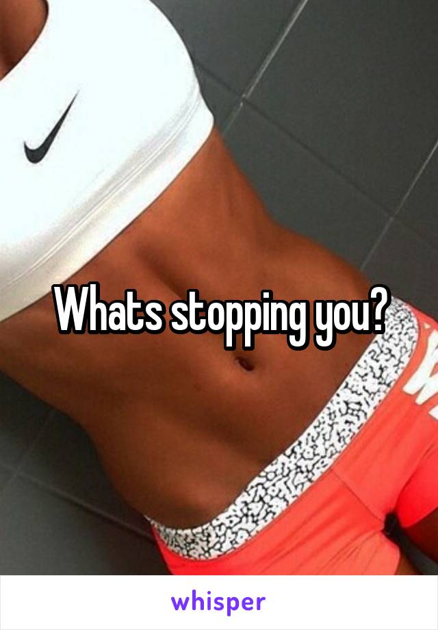 Whats stopping you?