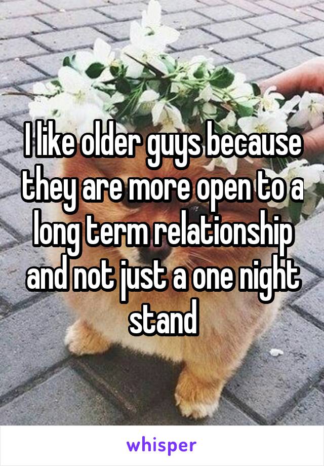 I like older guys because they are more open to a long term relationship and not just a one night stand