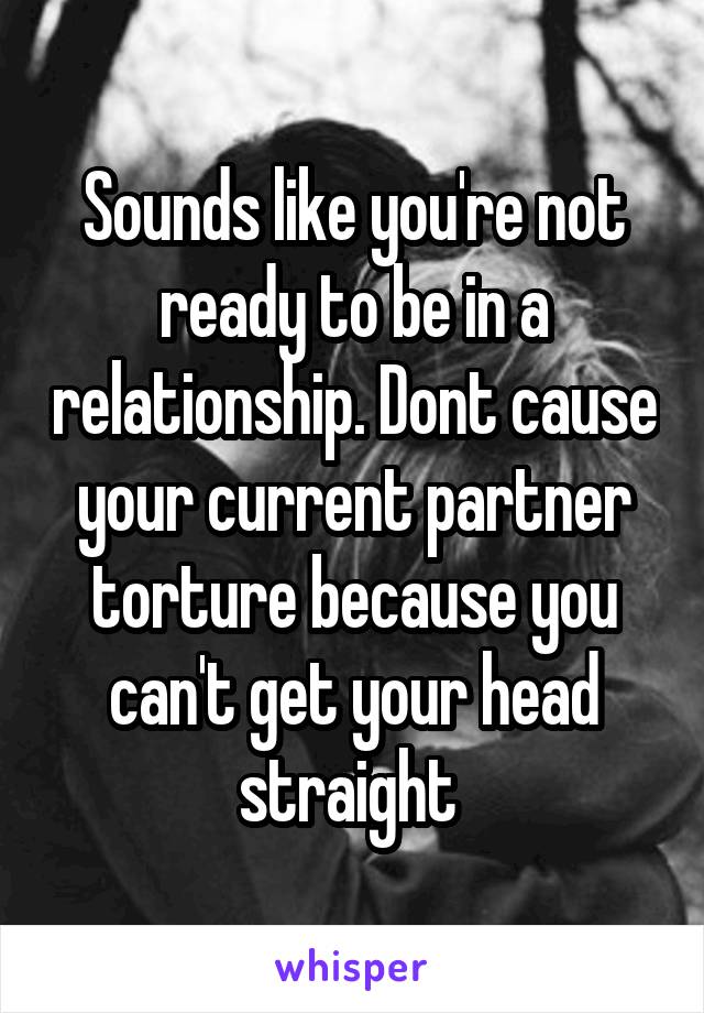 Sounds like you're not ready to be in a relationship. Dont cause your current partner torture because you can't get your head straight 