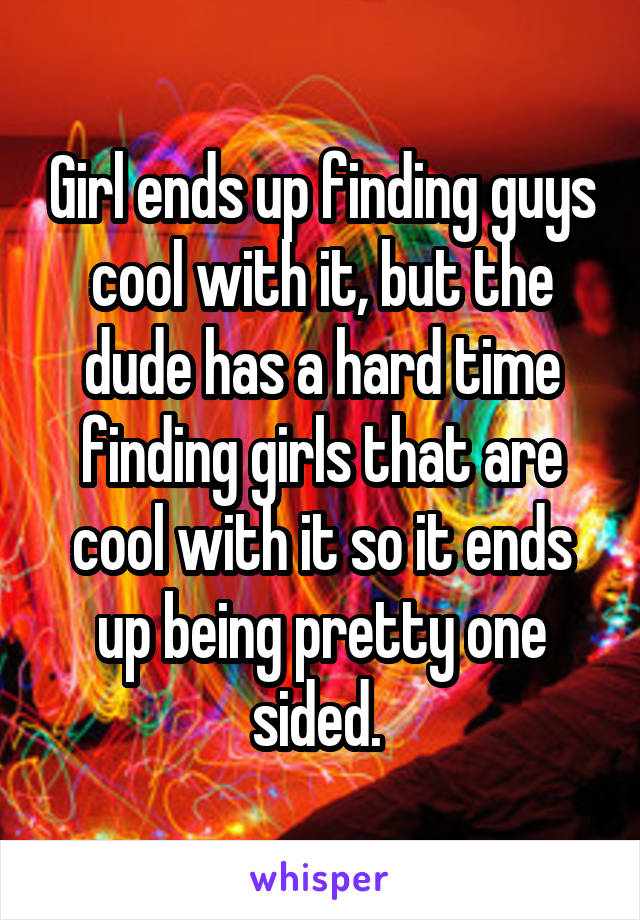 Girl ends up finding guys cool with it, but the dude has a hard time finding girls that are cool with it so it ends up being pretty one sided. 