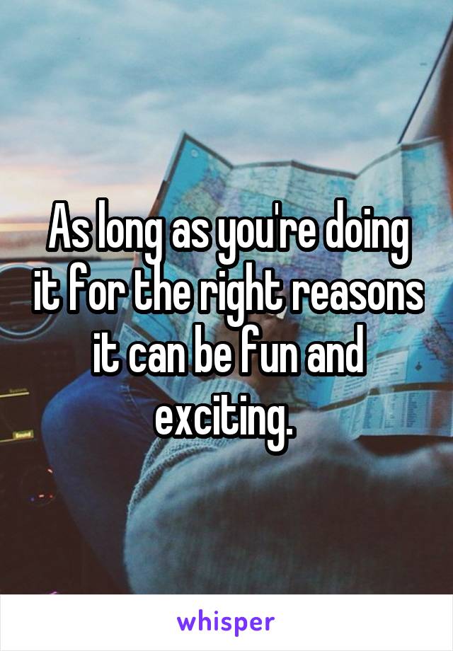 As long as you're doing it for the right reasons it can be fun and exciting. 