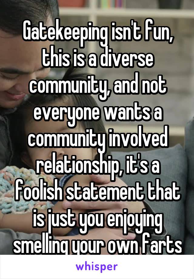 Gatekeeping isn't fun, this is a diverse community, and not everyone wants a community involved relationship, it's a foolish statement that is just you enjoying smelling your own farts