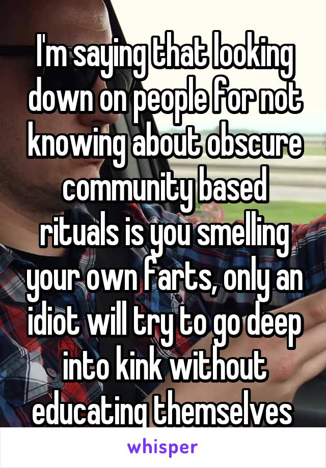 I'm saying that looking down on people for not knowing about obscure community based rituals is you smelling your own farts, only an idiot will try to go deep into kink without educating themselves 