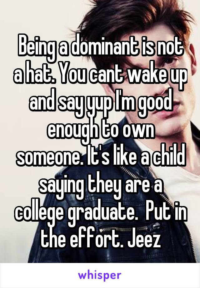 Being a dominant is not a hat. You cant wake up and say yup I'm good enough to own someone. It's like a child saying they are a college graduate.  Put in the effort. Jeez