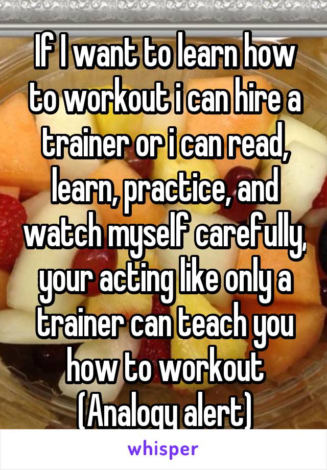 If I want to learn how to workout i can hire a trainer or i can read, learn, practice, and watch myself carefully, your acting like only a trainer can teach you how to workout
(Analogy alert)