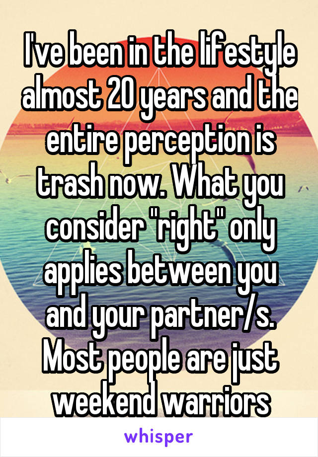 
I've been in the lifestyle almost 20 years and the entire perception is trash now. What you consider "right" only applies between you and your partner/s. Most people are just weekend warriors