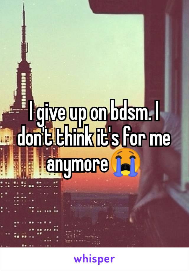 I give up on bdsm. I don't think it's for me anymore😭