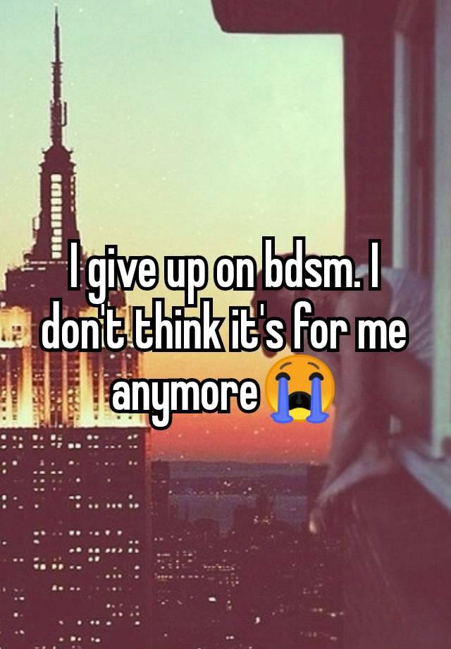 I give up on bdsm. I don't think it's for me anymore😭