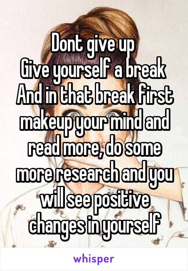 Dont give up 
Give yourself a break 
And in that break first makeup your mind and read more, do some more research and you will see positive changes in yourself