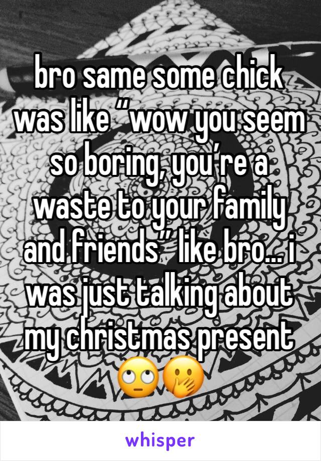 bro same some chick was like “wow you seem so boring, you’re a waste to your family and friends” like bro... i was just talking about my christmas present 🙄🤭