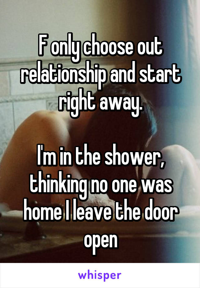 F only choose out relationship and start right away.

I'm in the shower, thinking no one was home I leave the door open