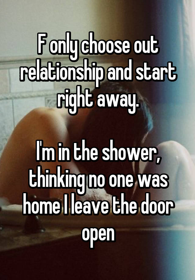 F only choose out relationship and start right away.

I'm in the shower, thinking no one was home I leave the door open