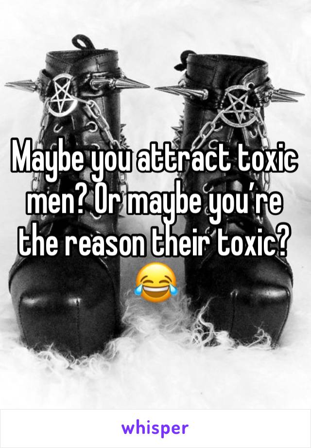 Maybe you attract toxic men? Or maybe you’re the reason their toxic? 
😂 