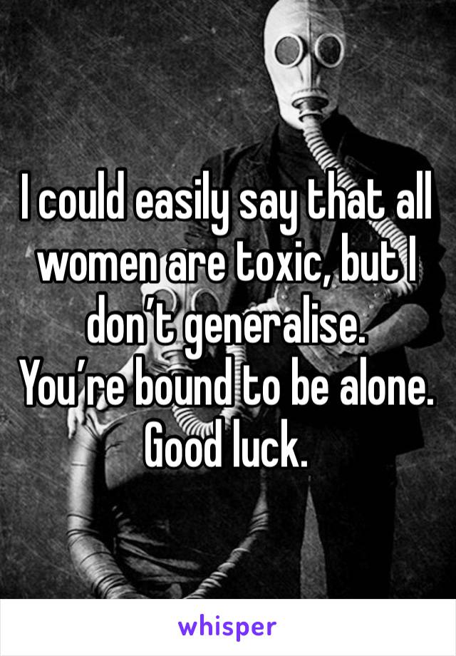 I could easily say that all women are toxic, but I don’t generalise. 
You’re bound to be alone. 
Good luck. 