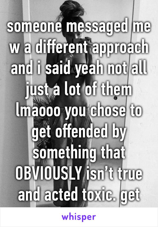 someone messaged me w a different approach and i said yeah not all just a lot of them lmaooo you chose to get offended by something that OBVIOUSLY isn’t true and acted toxic. get help