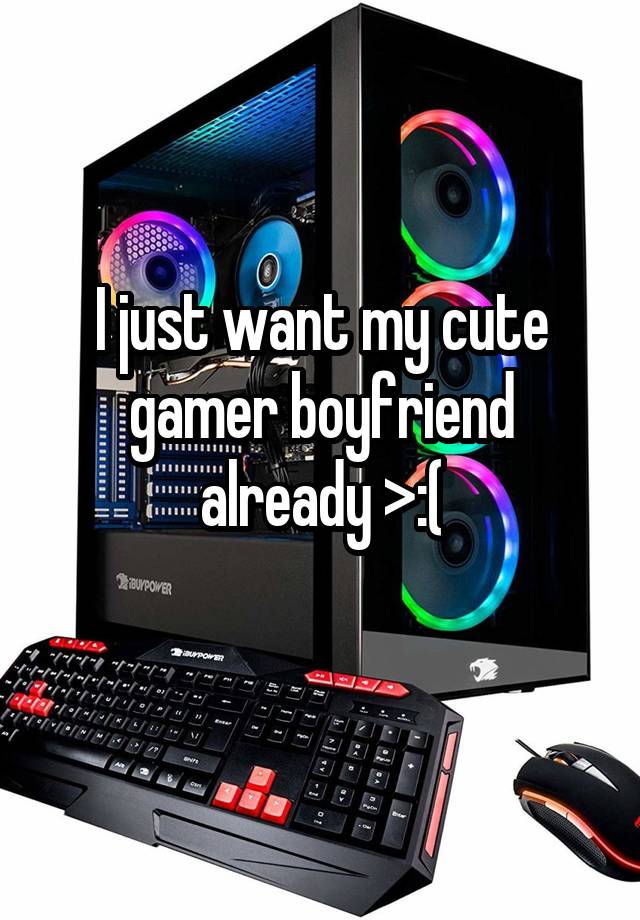 I just want my cute gamer boyfriend already >:(
