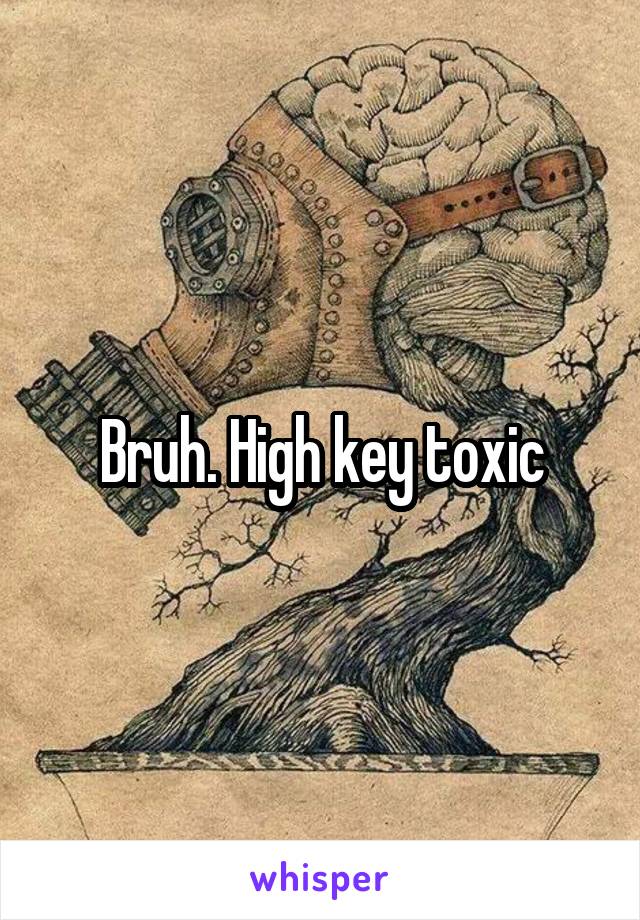 Bruh. High key toxic