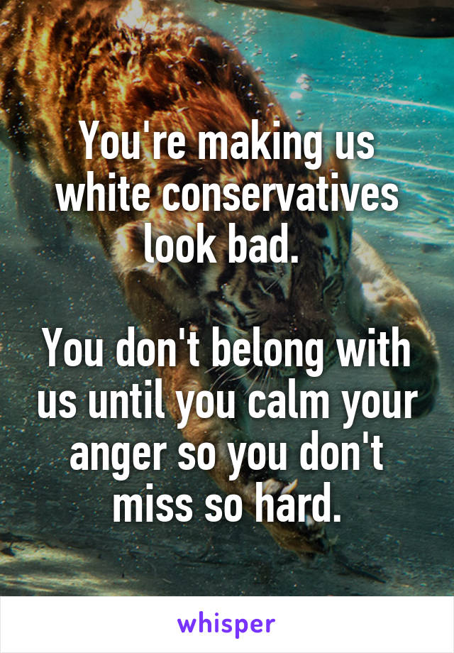 You're making us white conservatives look bad. 

You don't belong with us until you calm your anger so you don't miss so hard.