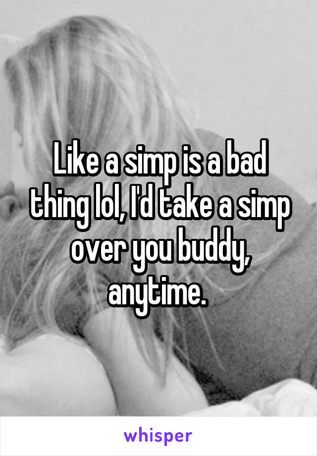 Like a simp is a bad thing lol, I'd take a simp over you buddy, anytime. 