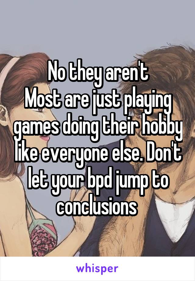 No they aren't
Most are just playing games doing their hobby like everyone else. Don't let your bpd jump to conclusions 