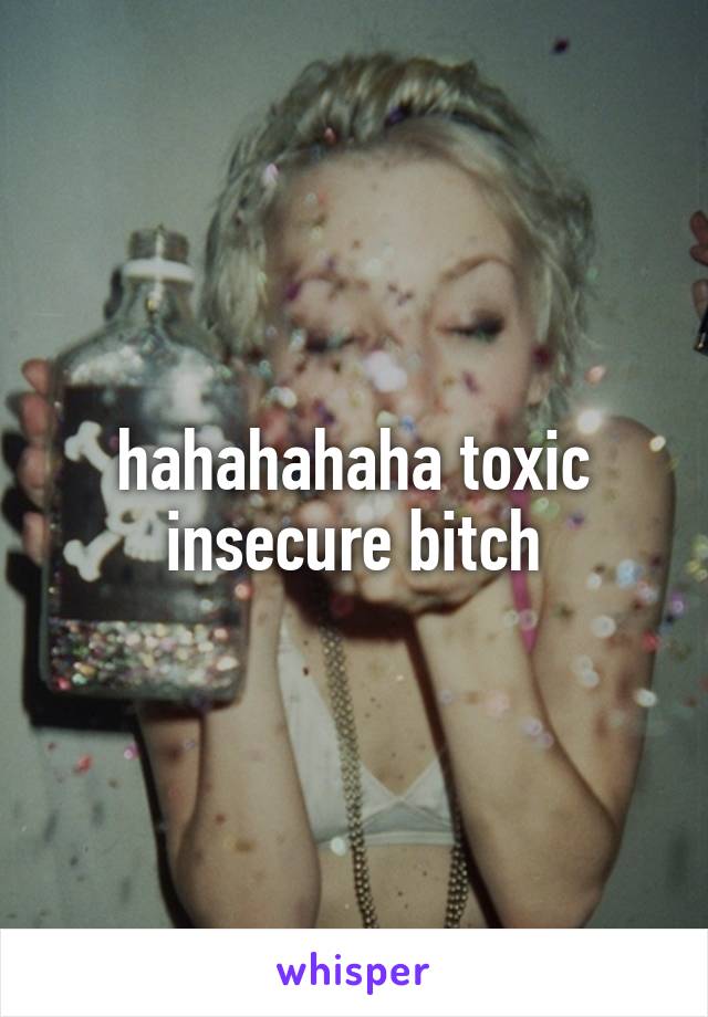 hahahahaha toxic insecure bitch