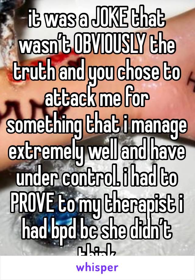 it was a JOKE that wasn’t OBVIOUSLY the truth and you chose to attack me for something that i manage extremely well and have under control. i had to PROVE to my therapist i had bpd bc she didn’t think