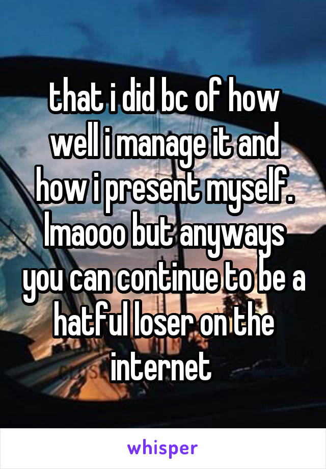 that i did bc of how well i manage it and how i present myself. lmaooo but anyways you can continue to be a hatful loser on the internet 