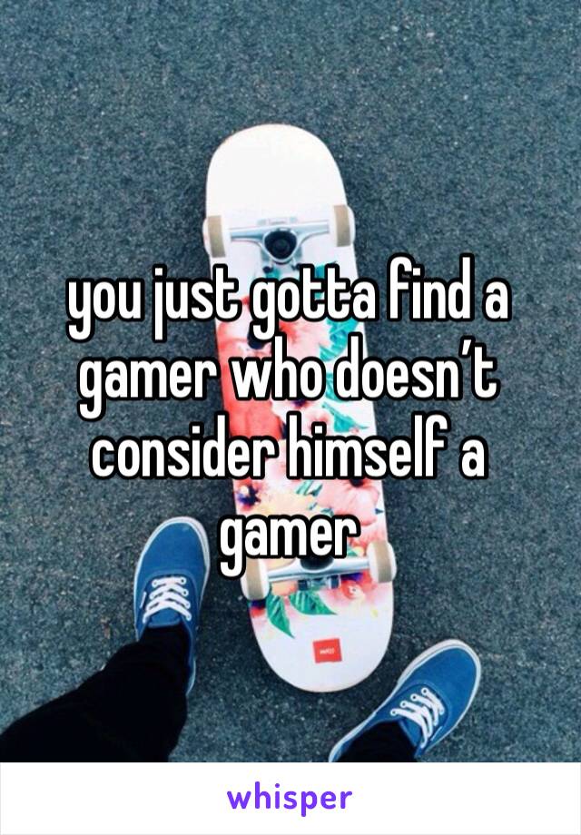 you just gotta find a gamer who doesn’t consider himself a gamer