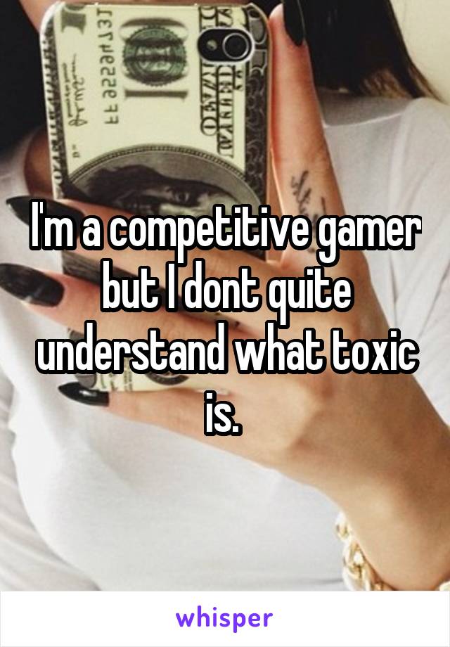 I'm a competitive gamer but I dont quite understand what toxic is. 