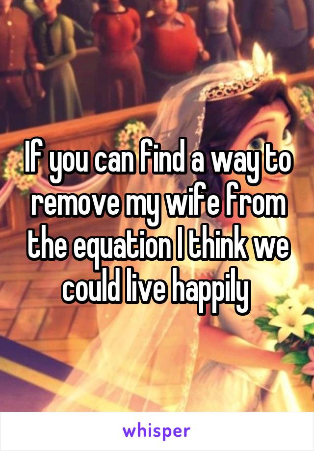 If you can find a way to remove my wife from the equation I think we could live happily 