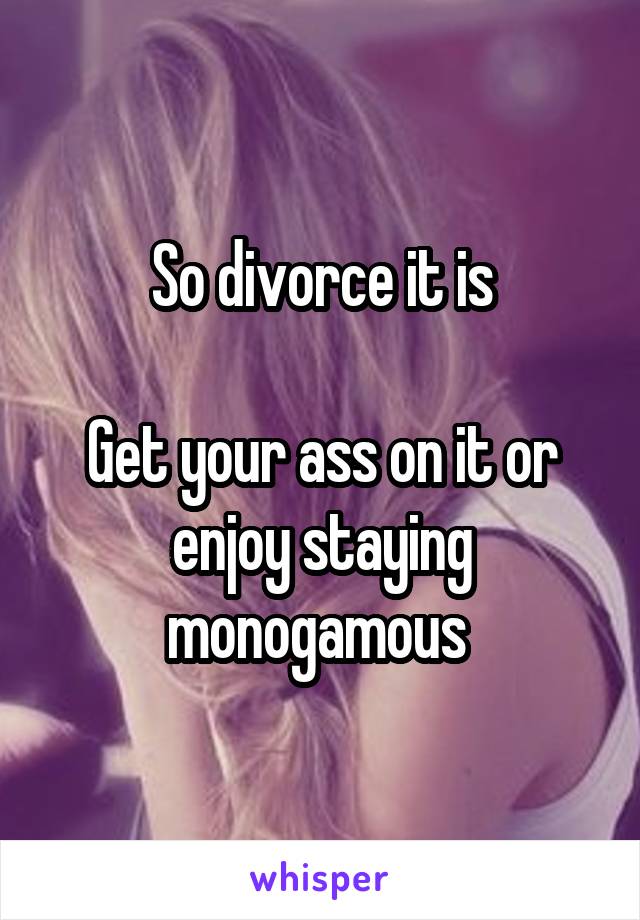 So divorce it is

Get your ass on it or enjoy staying monogamous 