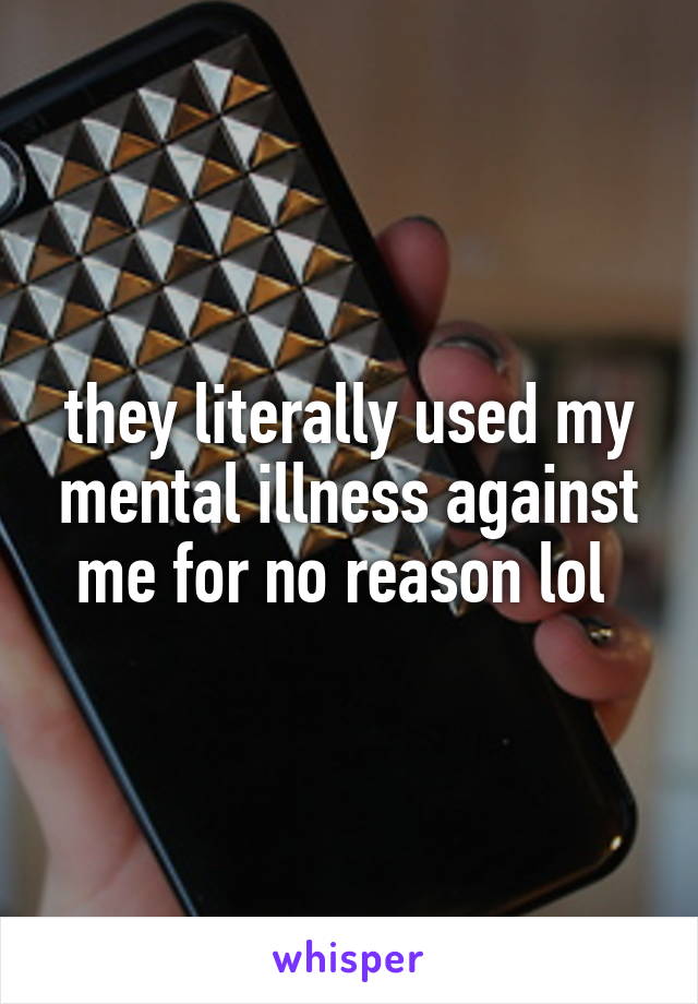 they literally used my mental illness against me for no reason lol 