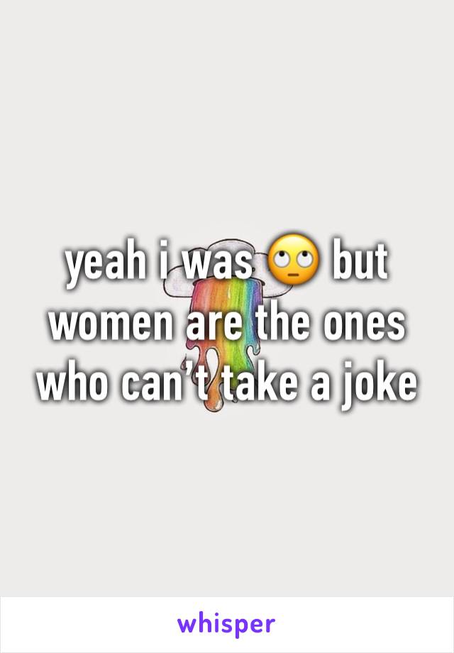 yeah i was 🙄 but women are the ones who can’t take a joke 